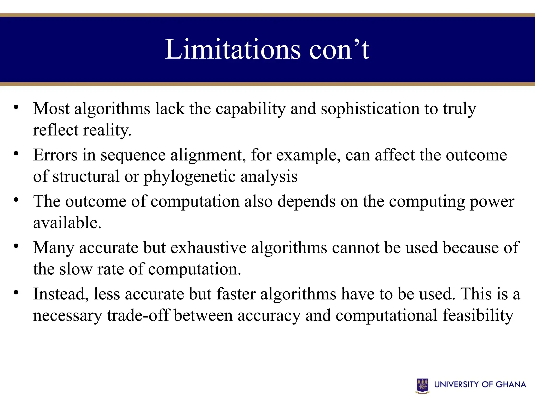 Limitations con’t
• Most algorithms lack the capability and sophistication to truly
reflect reality.
• Errors in sequence alignment, for example, can affect the outcome
of structural or phylogenetic analysis
• The outcome of computation also depends on the computing power
available.
• Many accurate but exhaustive algorithms cannot be used because of
the slow rate of computation.
• Instead, less accurate but faster algorithms have to be used. This is a
necessary trade-off between accuracy and computational feasibility
 