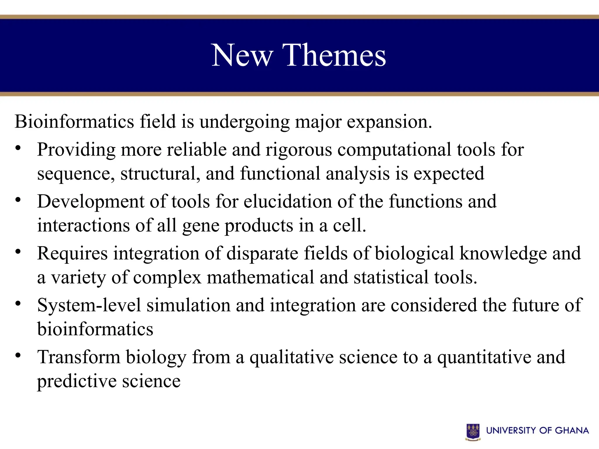 New Themes
Bioinformatics field is undergoing major expansion.
• Providing more reliable and rigorous computational tools for
sequence, structural, and functional analysis is expected
• Development of tools for elucidation of the functions and
interactions of all gene products in a cell.
• Requires integration of disparate fields of biological knowledge and
a variety of complex mathematical and statistical tools.
• System-level simulation and integration are considered the future of
bioinformatics
• Transform biology from a qualitative science to a quantitative and
predictive science
 