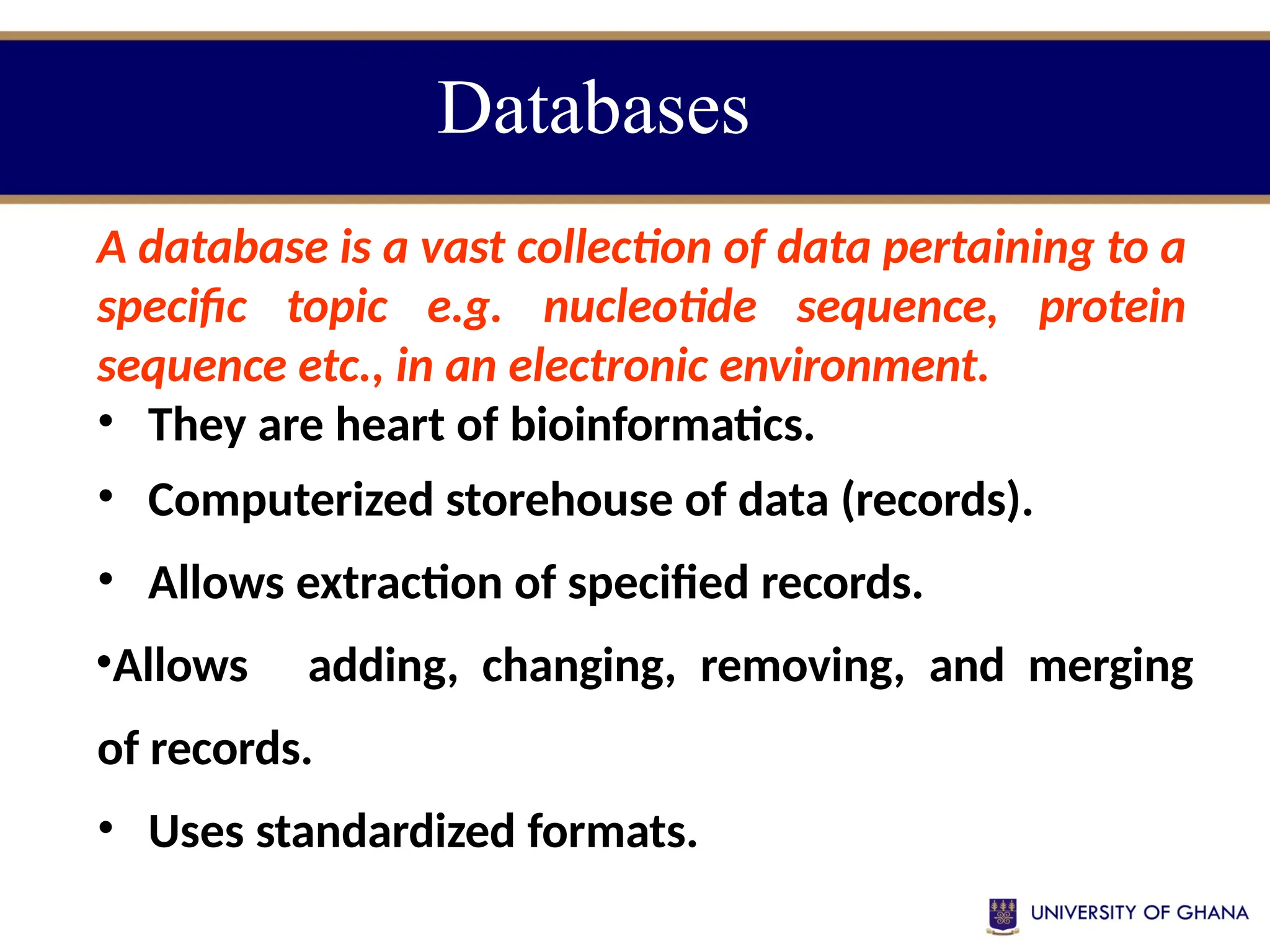 Databases
A database is a vast collection of data pertaining to a
specific topic e.g. nucleotide sequence, protein
sequence etc., in an electronic environment.
• They are heart of bioinformatics.
• Computerized storehouse of data (records).
• Allows extraction of specified records.
•Allows adding, changing, removing, and merging
of records.
• Uses standardized formats.
 