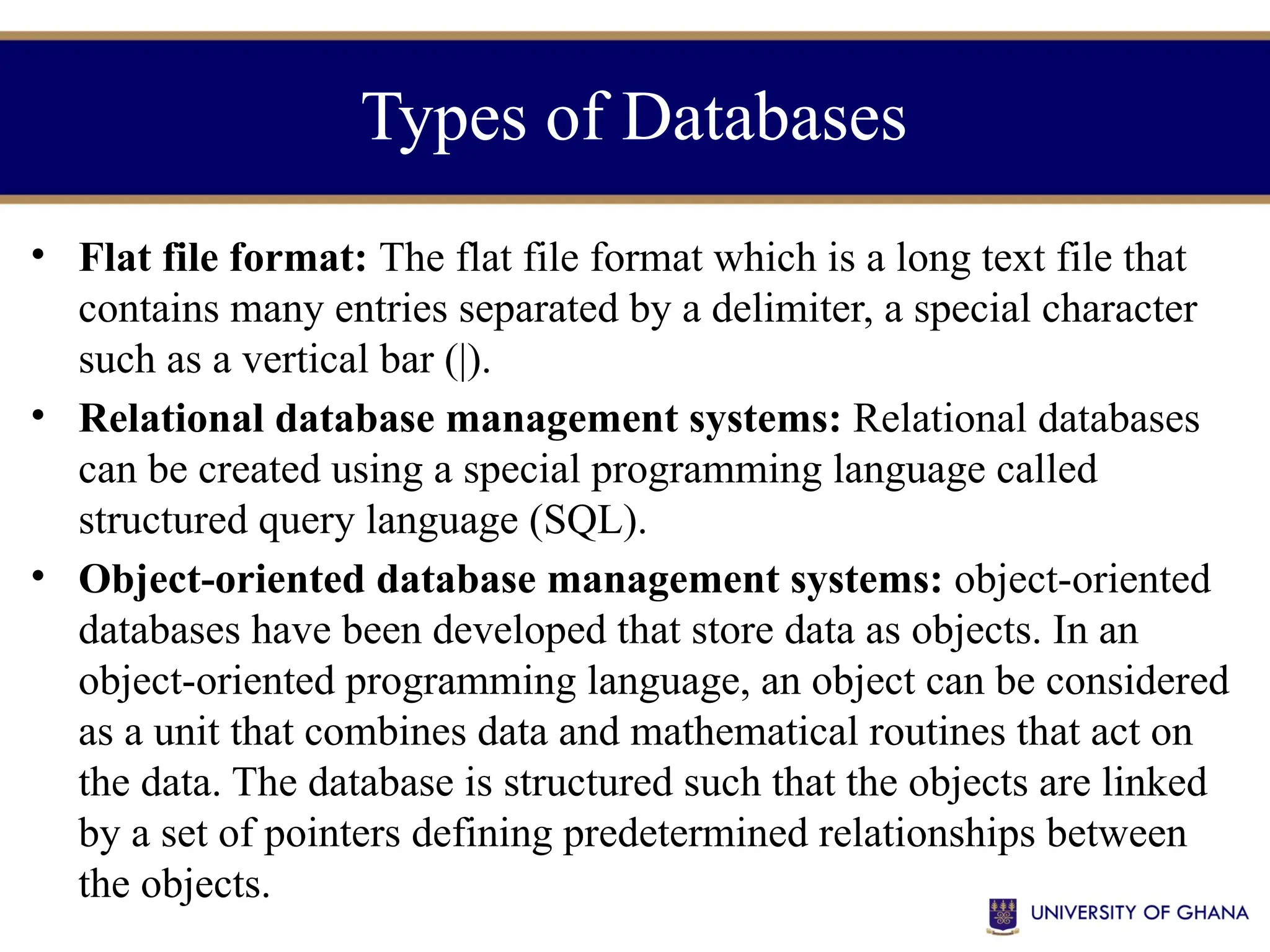 Types of Databases
• Flat file format: The flat file format which is a long text file that
contains many entries separated by a delimiter, a special character
such as a vertical bar (|).
• Relational database management systems: Relational databases
can be created using a special programming language called
structured query language (SQL).
• Object-oriented database management systems: object-oriented
databases have been developed that store data as objects. In an
object-oriented programming language, an object can be considered
as a unit that combines data and mathematical routines that act on
the data. The database is structured such that the objects are linked
by a set of pointers defining predetermined relationships between
the objects.
 