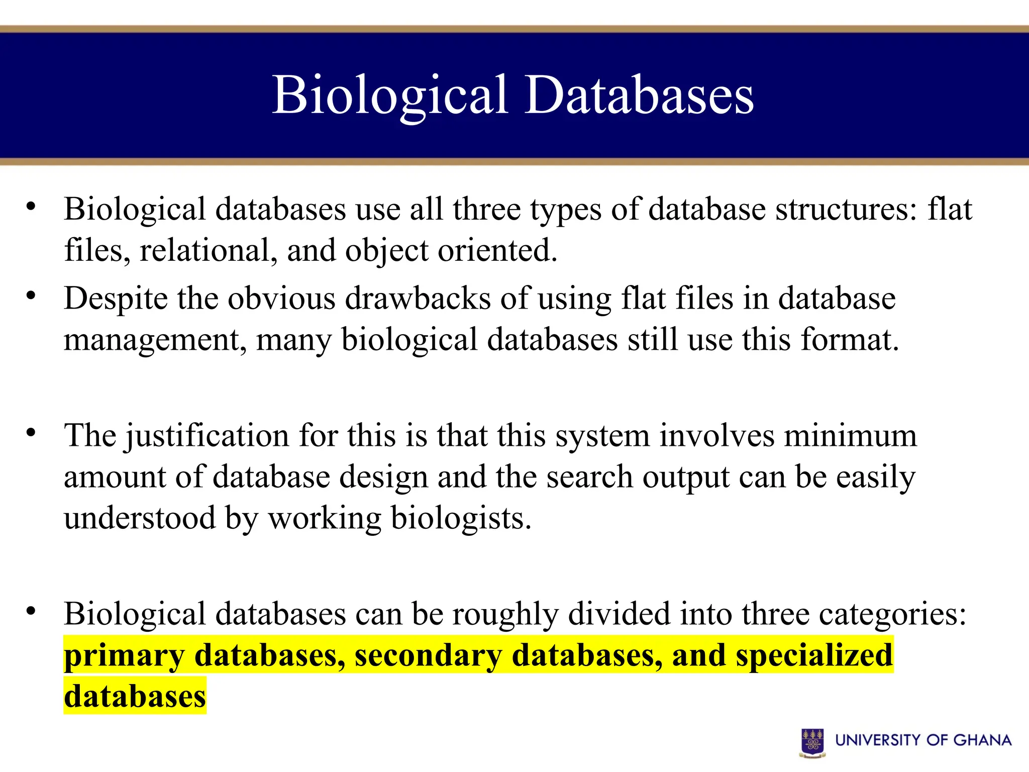 Biological Databases
• Biological databases use all three types of database structures: flat
files, relational, and object oriented.
• Despite the obvious drawbacks of using flat files in database
management, many biological databases still use this format.
• The justification for this is that this system involves minimum
amount of database design and the search output can be easily
understood by working biologists.
• Biological databases can be roughly divided into three categories:
primary databases, secondary databases, and specialized
databases
 