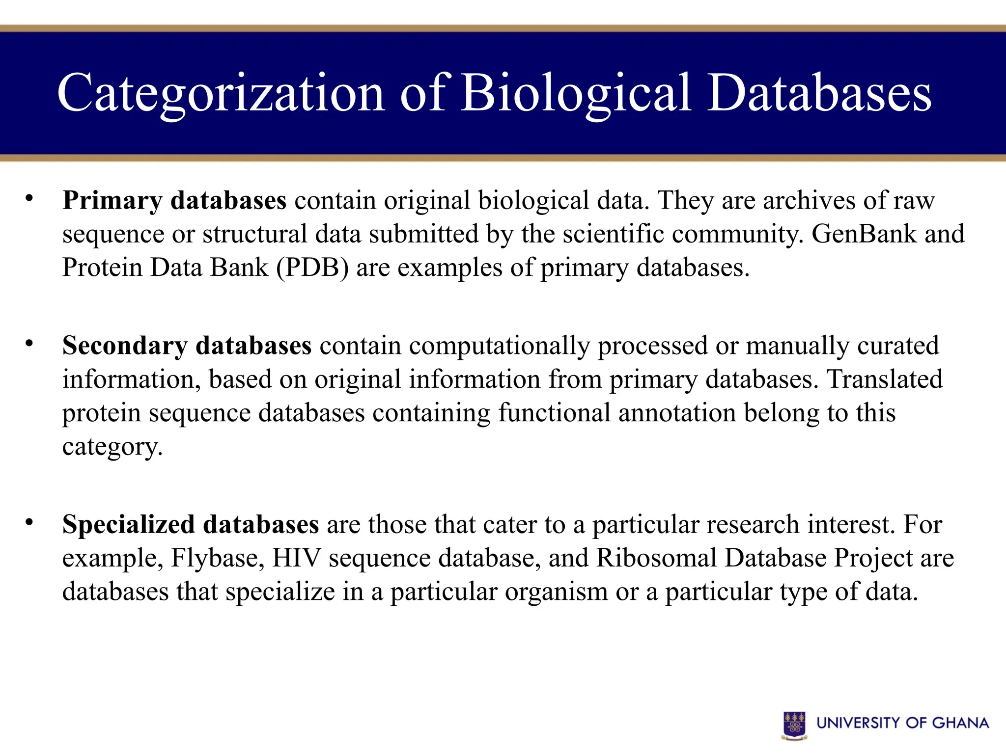 Categorization of Biological Databases
• Primary databases contain original biological data. They are archives of raw
sequence or structural data submitted by the scientific community. GenBank and
Protein Data Bank (PDB) are examples of primary databases.
• Secondary databases contain computationally processed or manually curated
information, based on original information from primary databases. Translated
protein sequence databases containing functional annotation belong to this
category.
• Specialized databases are those that cater to a particular research interest. For
example, Flybase, HIV sequence database, and Ribosomal Database Project are
databases that specialize in a particular organism or a particular type of data.
 