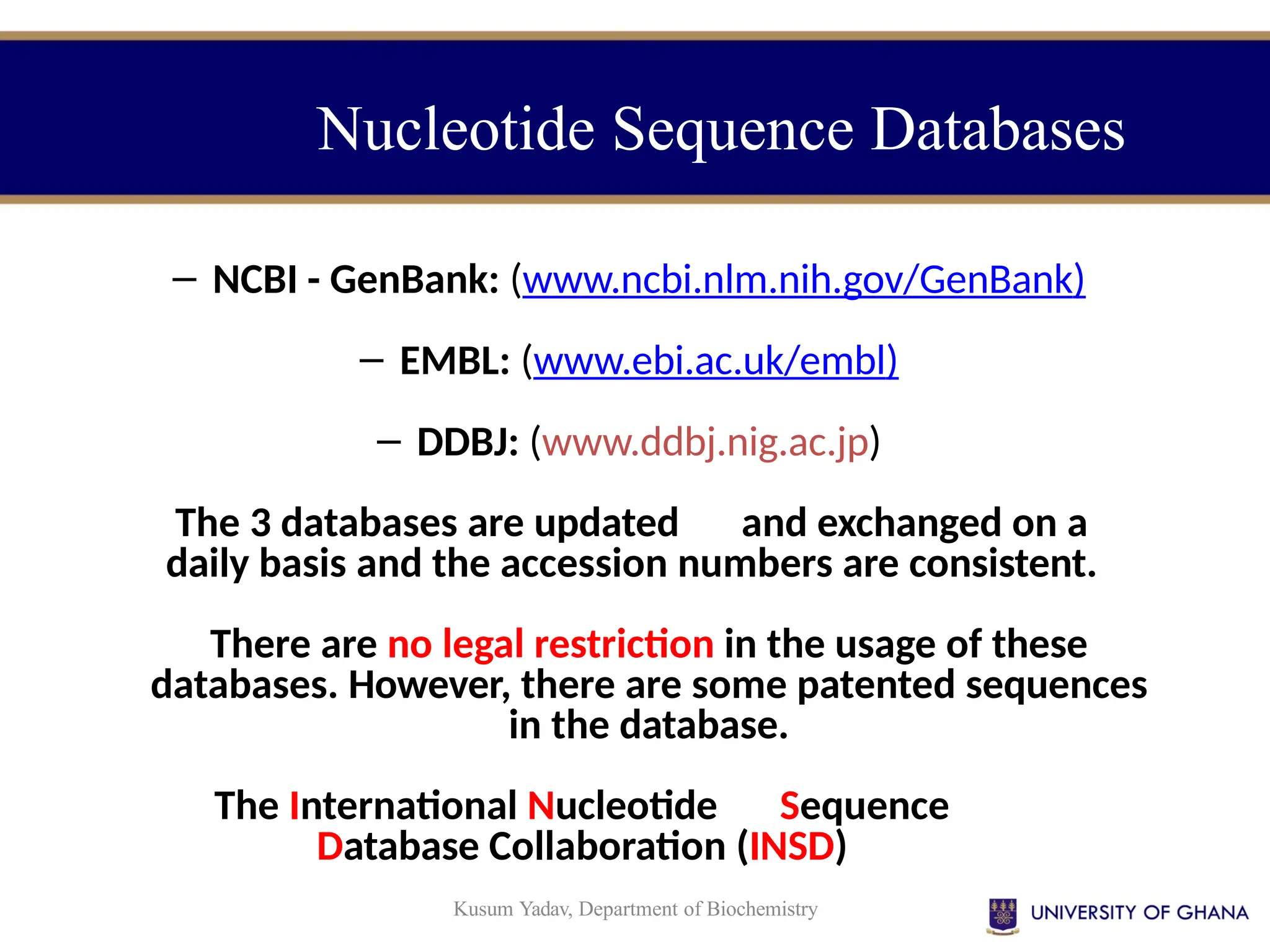Kusum Yadav, Department of Biochemistry
Nucleotide Sequence Databases
– NCBI - GenBank: (www.ncbi.nlm.nih.gov/GenBank)
– EMBL: (www.ebi.ac.uk/embl)
– DDBJ: (www.ddbj.nig.ac.jp)
The 3 databases are updated and exchanged on a
daily basis and the accession numbers are consistent.
There are no legal restriction in the usage of these
databases. However, there are some patented sequences
in the database.
The International Nucleotide Sequence
Database Collaboration (INSD)
 