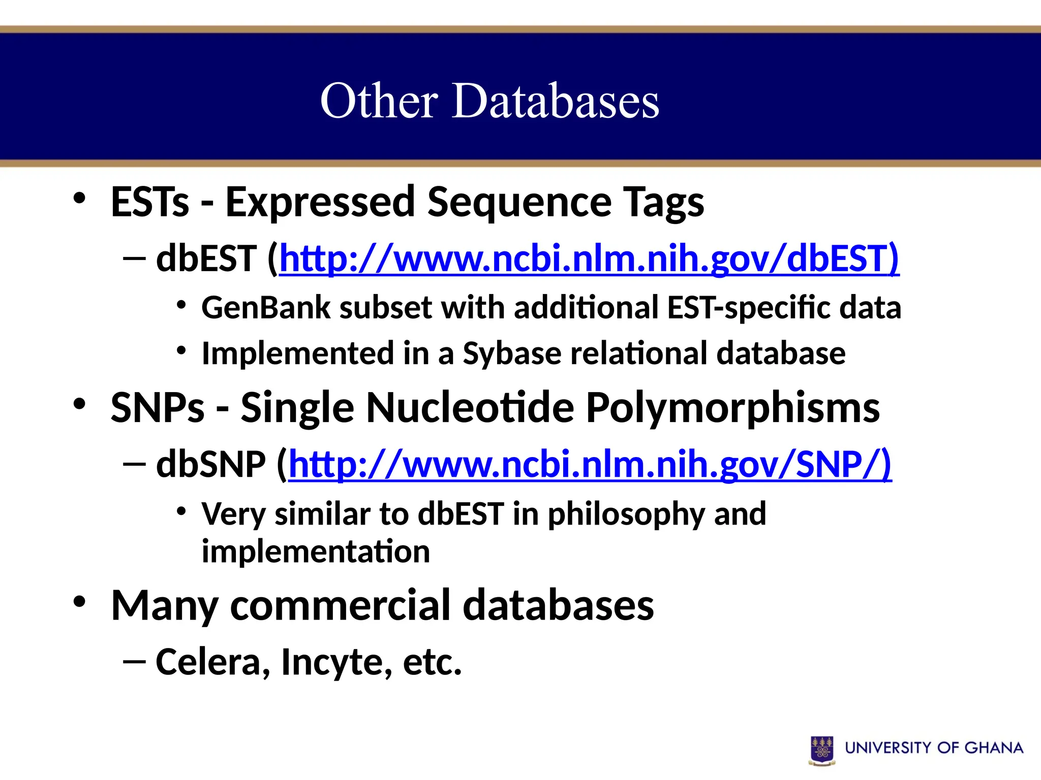 • ESTs - Expressed Sequence Tags
– dbEST (http://www.ncbi.nlm.nih.gov/dbEST)
• GenBank subset with additional EST-specific data
• Implemented in a Sybase relational database
• SNPs - Single Nucleotide Polymorphisms
– dbSNP (http://www.ncbi.nlm.nih.gov/SNP/)
• Very similar to dbEST in philosophy and
implementation
• Many commercial databases
– Celera, Incyte, etc.
Other Databases
 