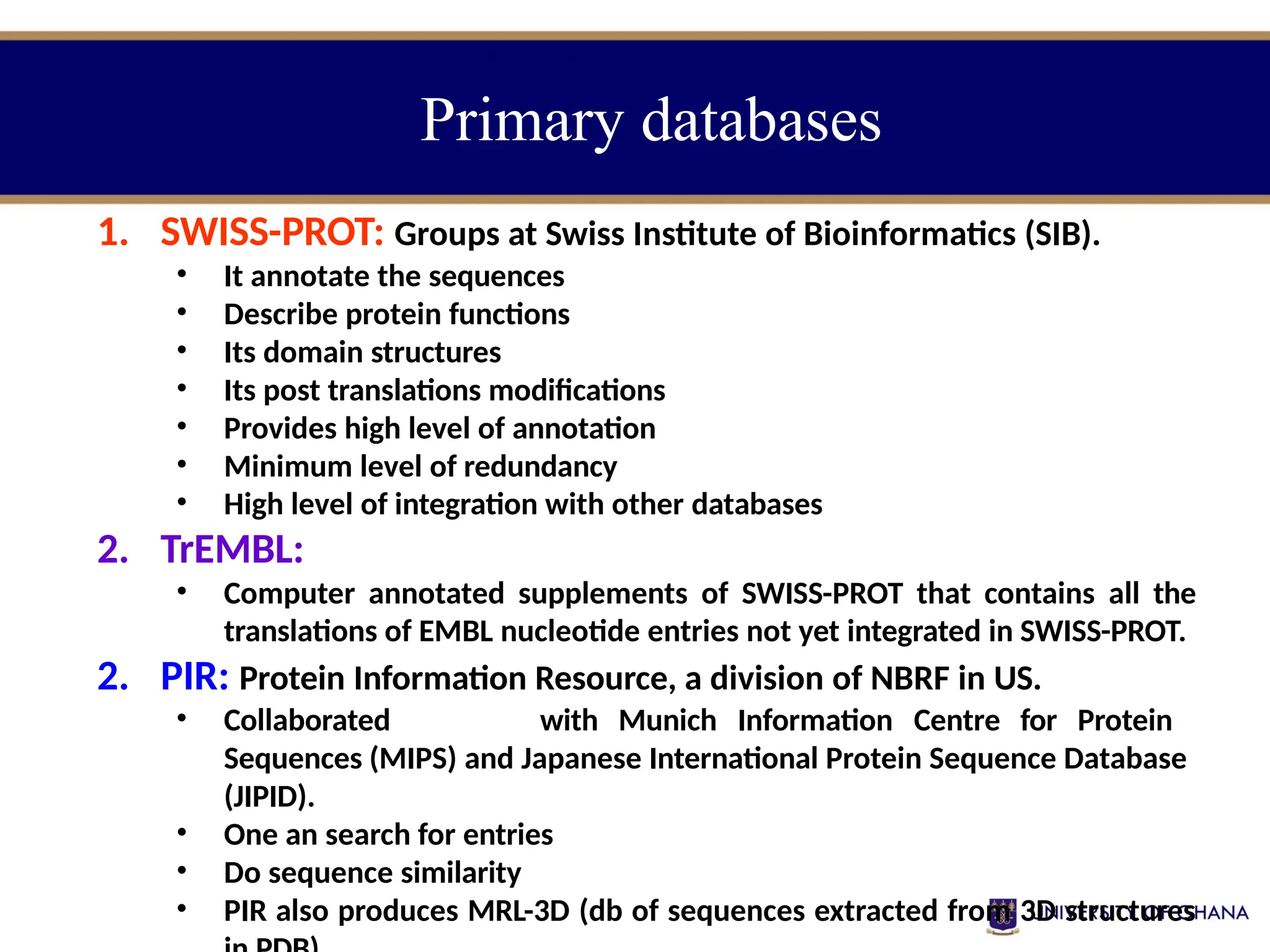 Primary databases
1. SWISS-PROT: Groups at Swiss Institute of Bioinformatics (SIB).
• It annotate the sequences
• Describe protein functions
• Its domain structures
• Its post translations modifications
• Provides high level of annotation
• Minimum level of redundancy
• High level of integration with other databases
2. TrEMBL:
• Computer annotated supplements of SWISS-PROT that contains all the
translations of EMBL nucleotide entries not yet integrated in SWISS-PROT.
2. PIR: Protein Information Resource, a division of NBRF in US.
• Collaborated with Munich Information Centre for Protein
Sequences (MIPS) and Japanese International Protein Sequence Database
(JIPID).
• One an search for entries
• Do sequence similarity
• PIR also produces MRL-3D (db of sequences extracted from 3D structures
 