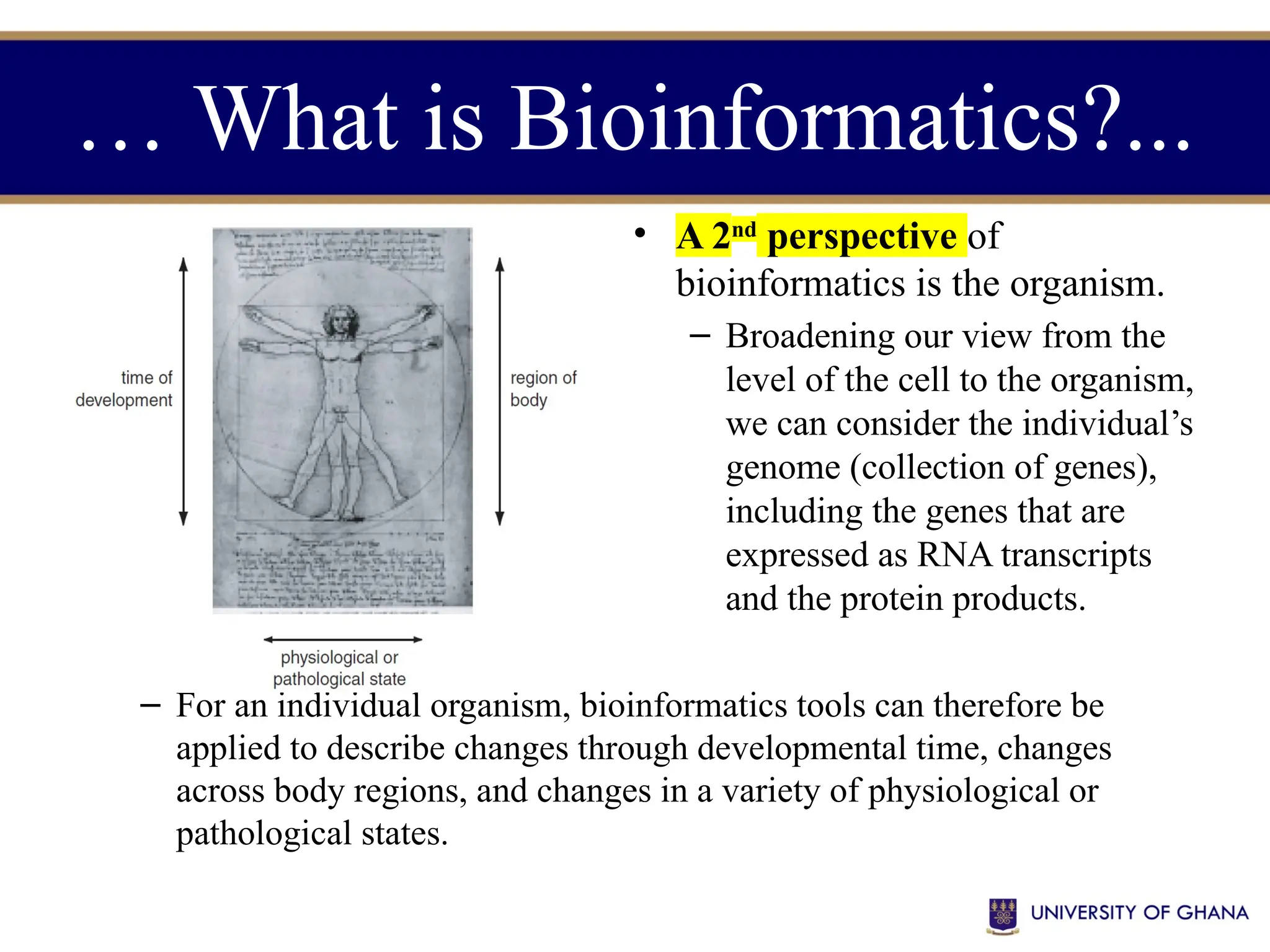 • A 2nd
perspective of
bioinformatics is the organism.
– Broadening our view from the
level of the cell to the organism,
we can consider the individual’s
genome (collection of genes),
including the genes that are
expressed as RNA transcripts
and the protein products.
– For an individual organism, bioinformatics tools can therefore be
applied to describe changes through developmental time, changes
across body regions, and changes in a variety of physiological or
pathological states.
… What is Bioinformatics?...
 