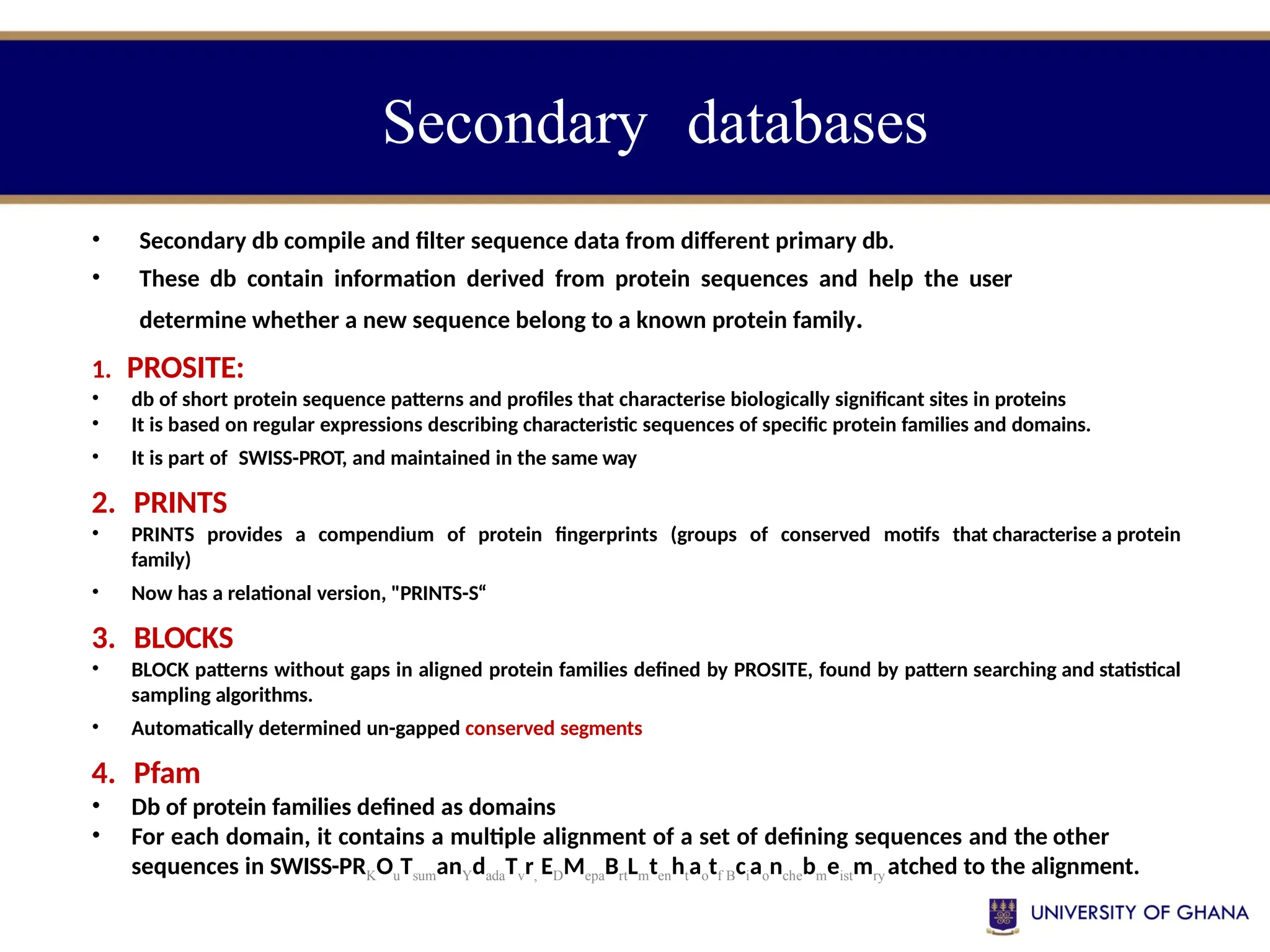 Secondary databases
• Secondary db compile and filter sequence data from different primary db.
• These db contain information derived from protein sequences and help the user
determine whether a new sequence belong to a known protein family.
1. PROSITE:
• db of short protein sequence patterns and profiles that characterise biologically significant sites in proteins
• It is based on regular expressions describing characteristic sequences of specific protein families and domains.
• It is part of SWISS-PROT, and maintained in the same way
2. PRINTS
• PRINTS provides a compendium of protein fingerprints (groups of conserved motifs that characterise a protein
family)
• Now has a relational version, "PRINTS-S“
3. BLOCKS
• BLOCK patterns without gaps in aligned protein families defined by PROSITE, found by pattern searching and statistical
sampling algorithms.
• Automatically determined un-gapped conserved segments
4. Pfam
• Db of protein families defined as domains
• For each domain, it contains a multiple alignment of a set of defining sequences and the other
sequences in SWISS-PRKOuTsumanYdadaTvr, EDMepaBrtLmtenhtaotf Bciaonchebmeistmry atched to the alignment.
 