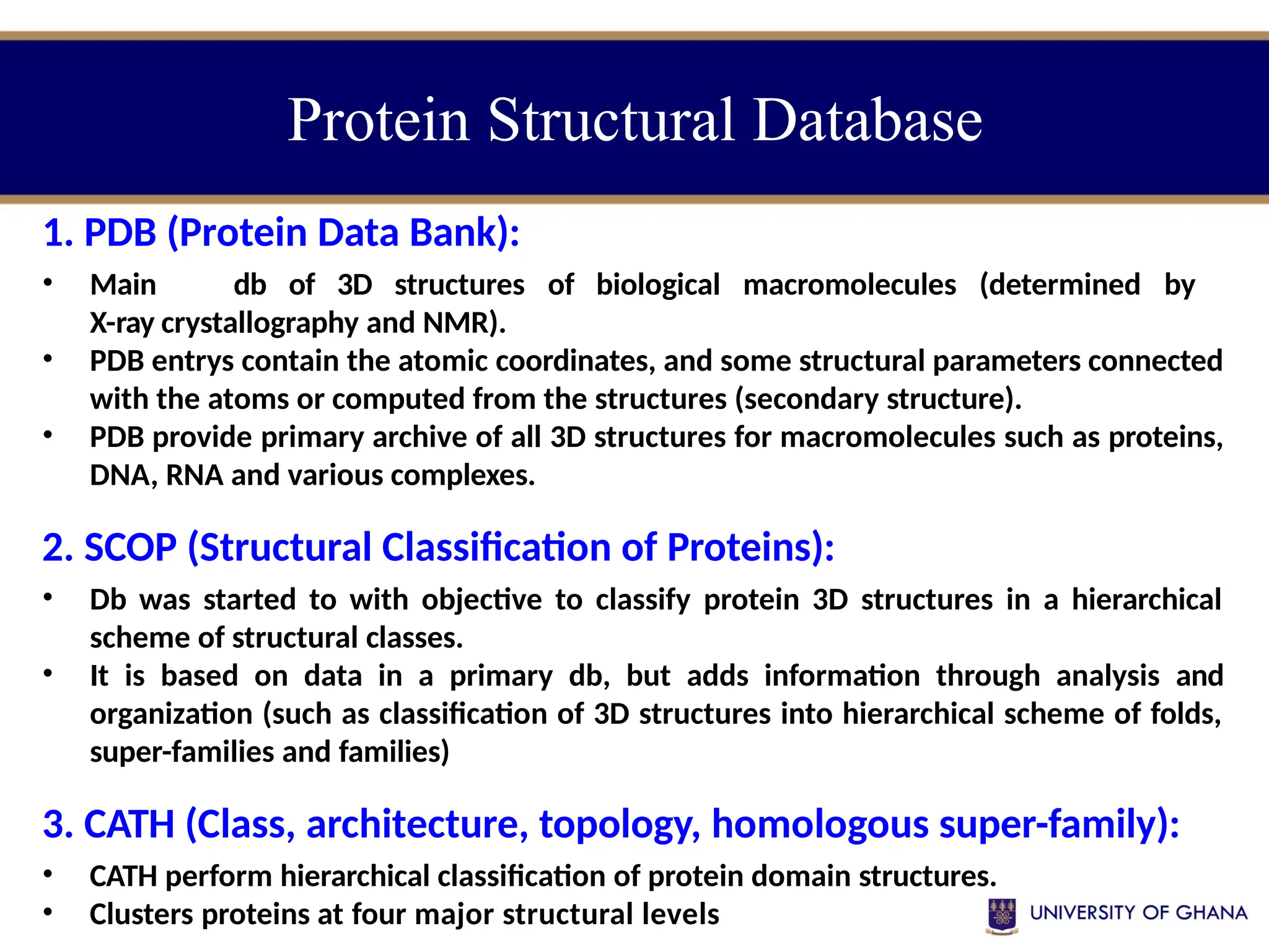 Protein Structural Database
1. PDB (Protein Data Bank):
• Main db of 3D structures of biological macromolecules (determined by
X-ray crystallography and NMR).
• PDB entrys contain the atomic coordinates, and some structural parameters connected
with the atoms or computed from the structures (secondary structure).
• PDB provide primary archive of all 3D structures for macromolecules such as proteins,
DNA, RNA and various complexes.
2. SCOP (Structural Classification of Proteins):
• Db was started to with objective to classify protein 3D structures in a hierarchical
scheme of structural classes.
• It is based on data in a primary db, but adds information through analysis and
organization (such as classification of 3D structures into hierarchical scheme of folds,
super-families and families)
3. CATH (Class, architecture, topology, homologous super-family):
• CATH perform hierarchical classification of protein domain structures.
• Clusters proteins at four major structural levels
 