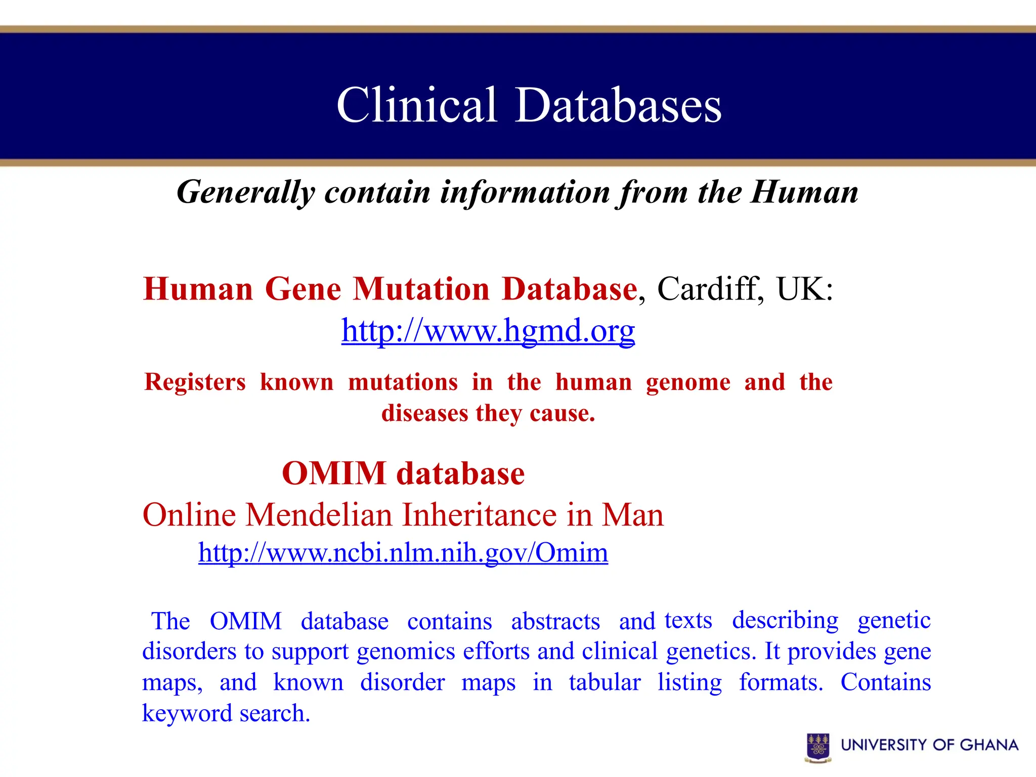 Clinical Databases
Generally contain information from the Human
Human Gene Mutation Database, Cardiff, UK:
http://www.hgmd.org
Registers known mutations in the human genome and the
diseases they cause.
OMIM database
Online Mendelian Inheritance in Man
http://www.ncbi.nlm.nih.gov/Omim
The OMIM database contains abstracts and texts describing genetic
disorders to support genomics efforts and clinical genetics. It provides gene
maps, and known disorder maps in tabular listing formats. Contains
keyword search.
 