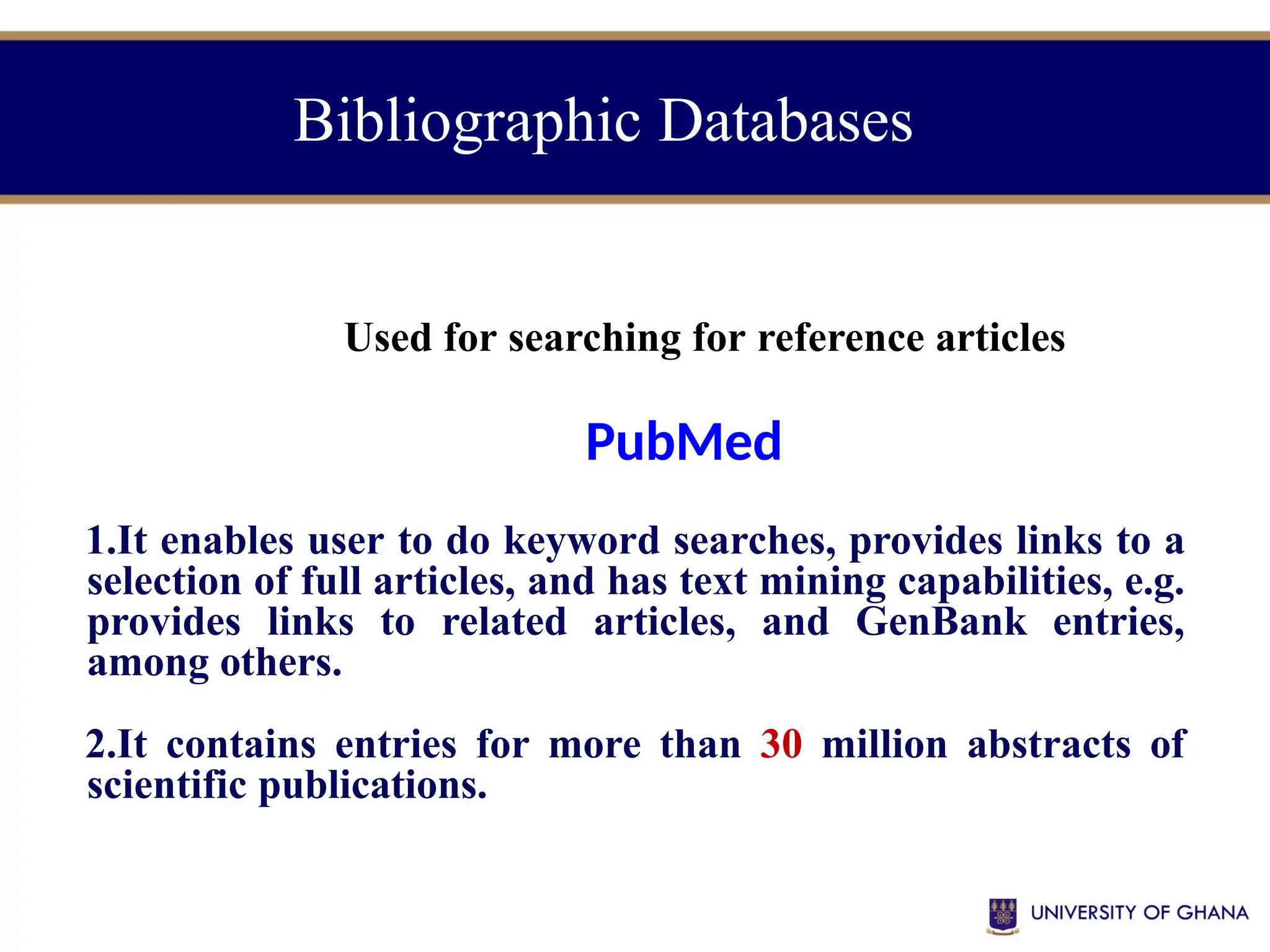 Bibliographic Databases
Used for searching for reference articles
PubMed
1.It enables user to do keyword searches, provides links to a
selection of full articles, and has text mining capabilities, e.g.
provides links to related articles, and GenBank entries,
among others.
2.It contains entries for more than 30 million abstracts of
scientific publications.
 