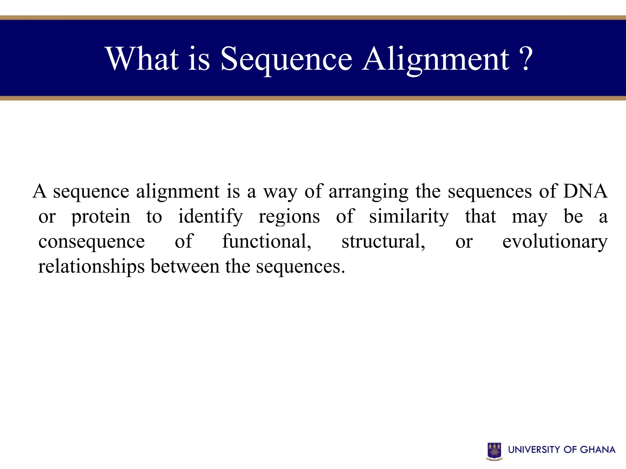 What is Sequence Alignment ?
A sequence alignment is a way of arranging the sequences of DNA
or protein to identify regions of similarity that may be a
consequence of functional, structural, or evolutionary
relationships between the sequences.
 