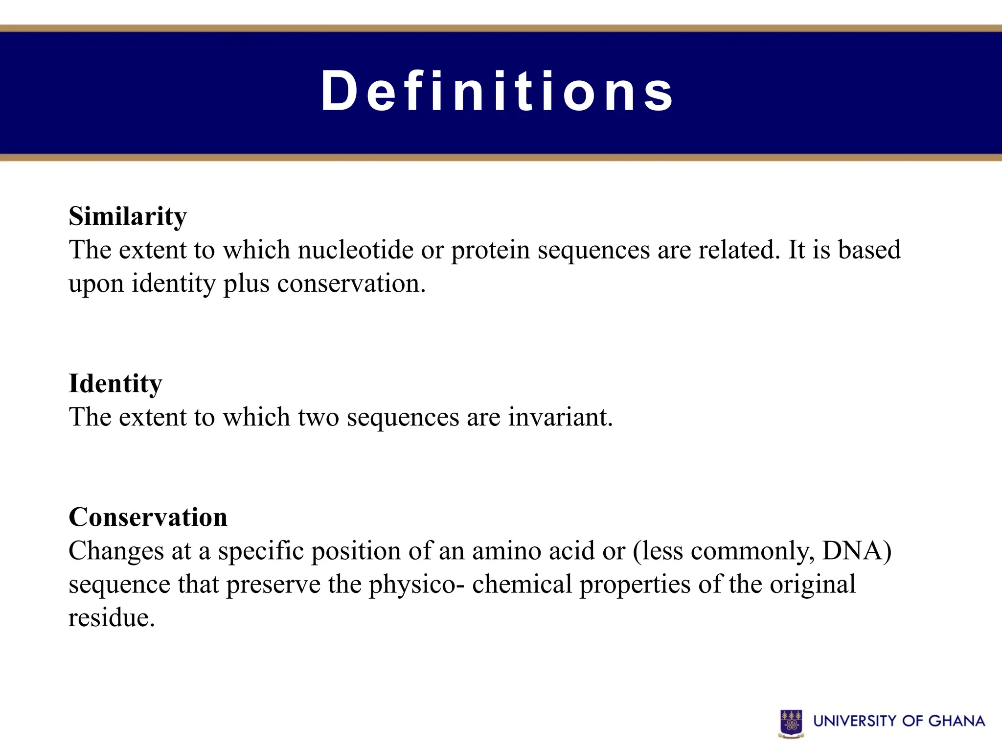 Definitions
Similarity
The extent to which nucleotide or protein sequences are related. It is based
upon identity plus conservation.
Identity
The extent to which two sequences are invariant.
Conservation
Changes at a specific position of an amino acid or (less commonly, DNA)
sequence that preserve the physico- chemical properties of the original
residue.
 