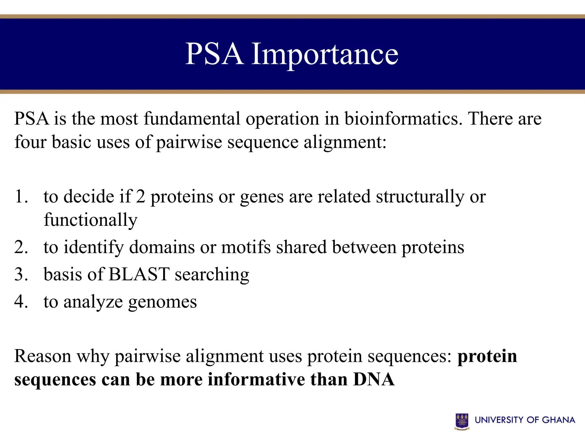 PSA Importance
PSA is the most fundamental operation in bioinformatics. There are
four basic uses of pairwise sequence alignment:
1. to decide if 2 proteins or genes are related structurally or
functionally
2. to identify domains or motifs shared between proteins
3. basis of BLAST searching
4. to analyze genomes
Reason why pairwise alignment uses protein sequences: protein
sequences can be more informative than DNA
 