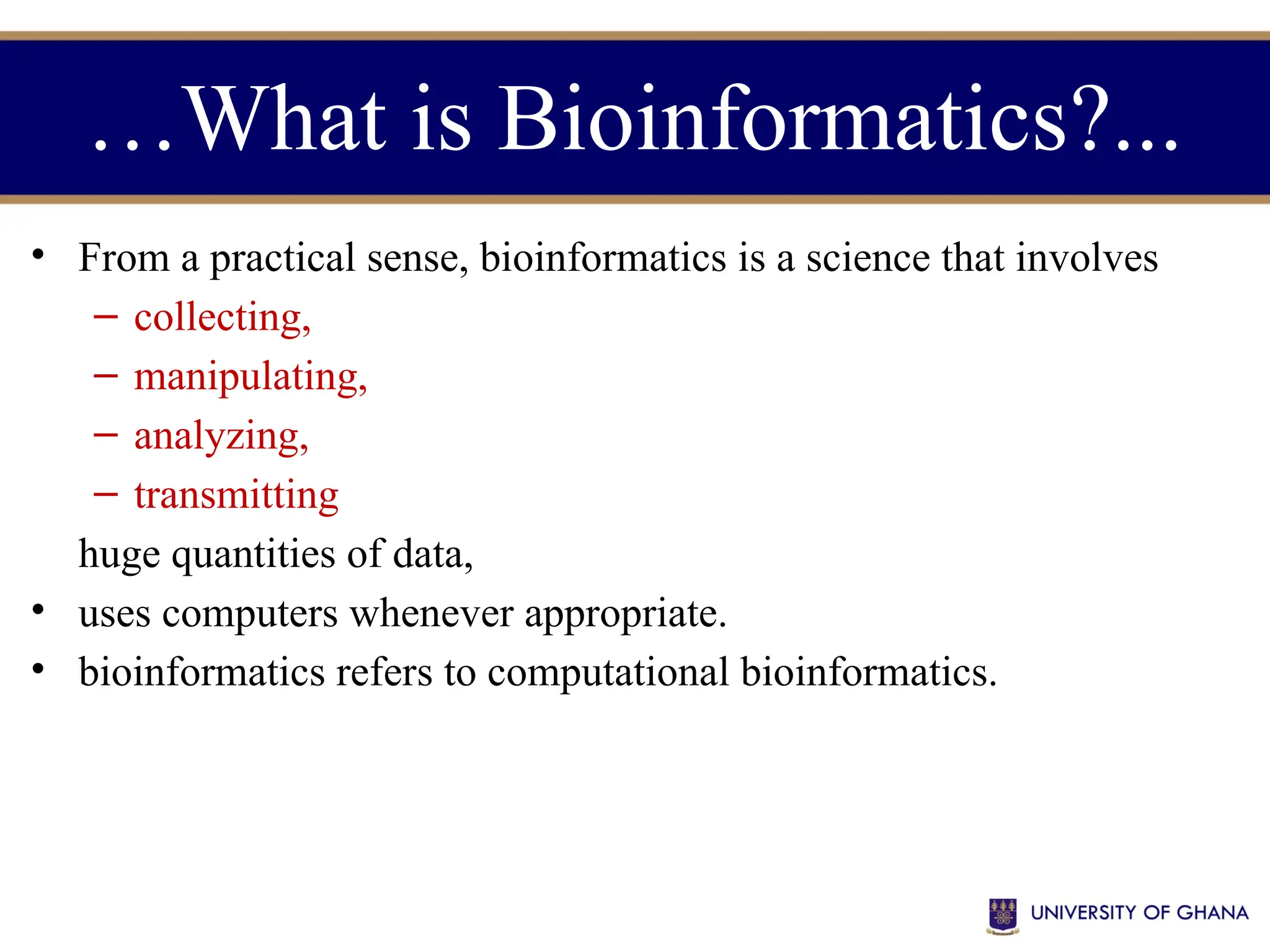 • From a practical sense, bioinformatics is a science that involves
– collecting,
– manipulating,
– analyzing,
– transmitting
huge quantities of data,
• uses computers whenever appropriate.
• bioinformatics refers to computational bioinformatics.
…What is Bioinformatics?...
 
