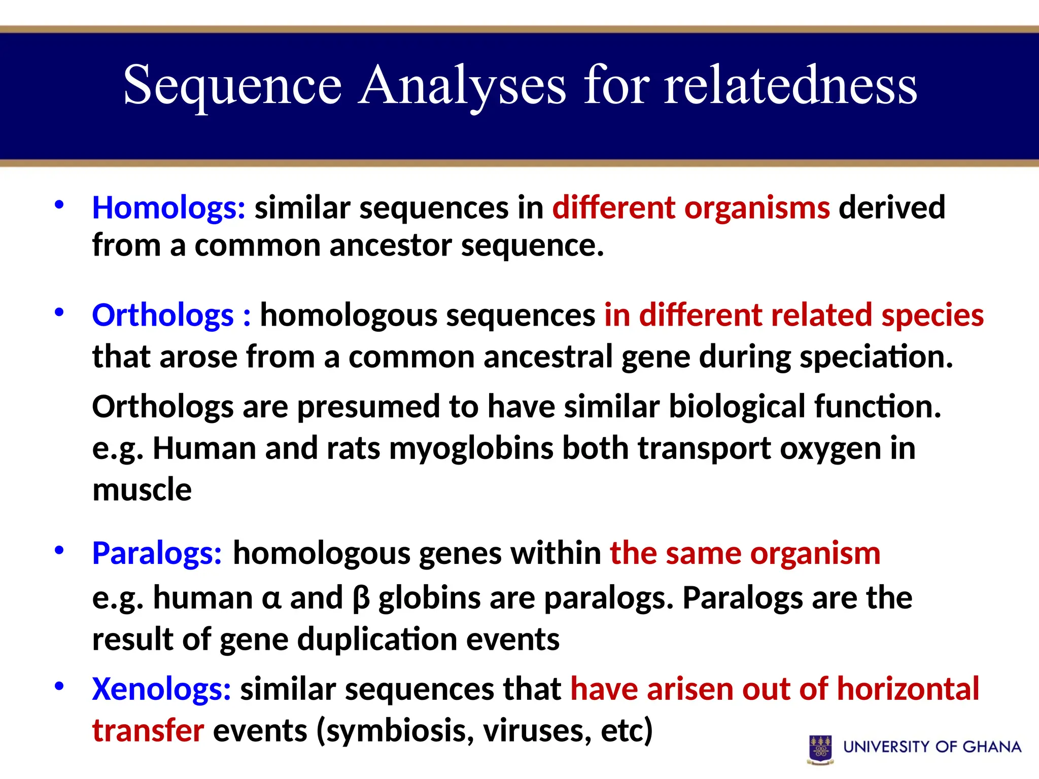 • Homologs: similar sequences in different organisms derived
from a common ancestor sequence.
• Orthologs : homologous sequences in different related species
that arose from a common ancestral gene during speciation.
Orthologs are presumed to have similar biological function.
e.g. Human and rats myoglobins both transport oxygen in
muscle
• Paralogs: homologous genes within the same organism
e.g. human α and β globins are paralogs. Paralogs are the
result of gene duplication events
• Xenologs: similar sequences that have arisen out of horizontal
transfer events (symbiosis, viruses, etc)
Sequence Analyses for relatedness
 