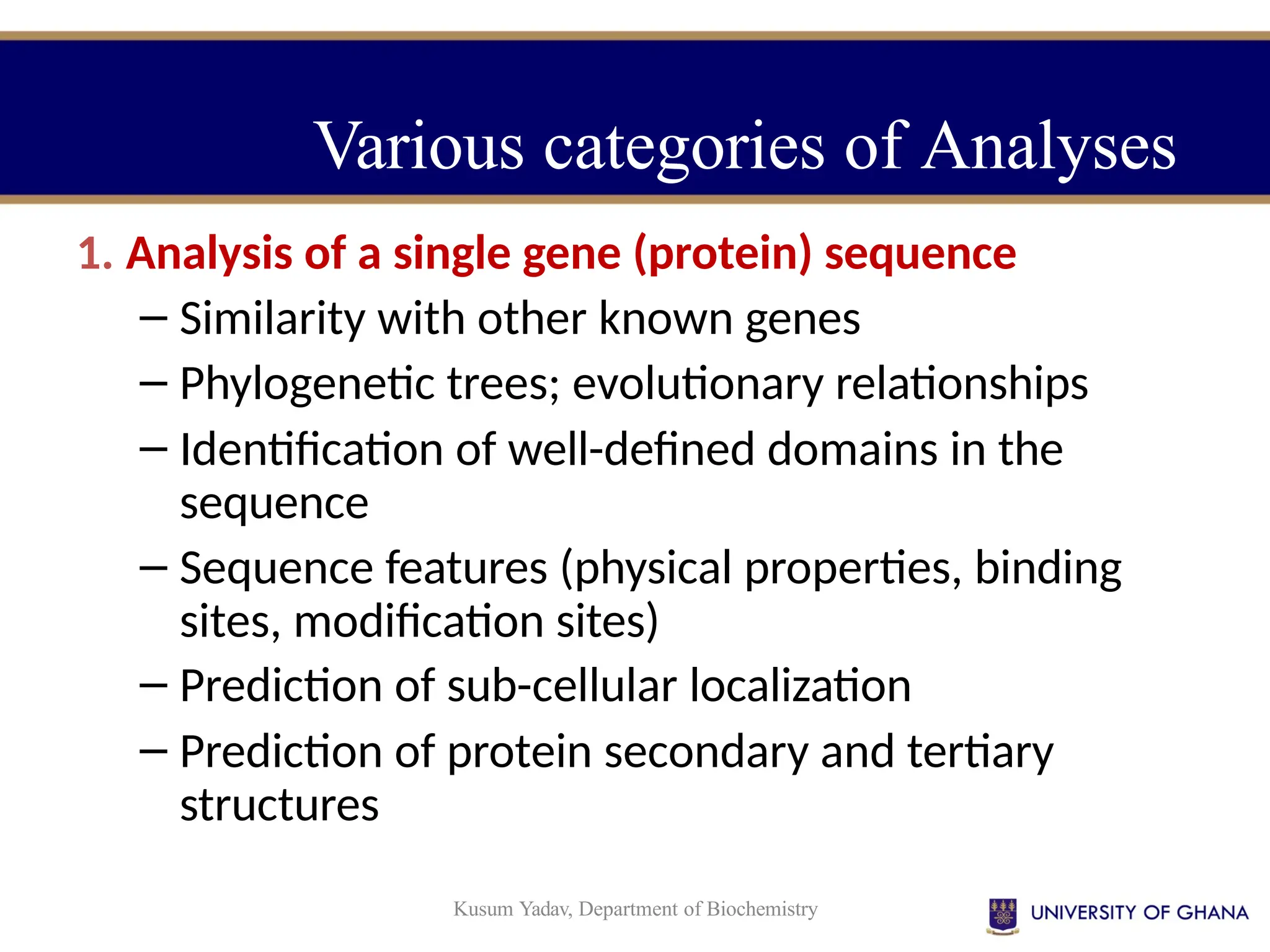 Kusum Yadav, Department of Biochemistry
Various categories of Analyses
1. Analysis of a single gene (protein) sequence
– Similarity with other known genes
– Phylogenetic trees; evolutionary relationships
– Identification of well-defined domains in the
sequence
– Sequence features (physical properties, binding
sites, modification sites)
– Prediction of sub-cellular localization
– Prediction of protein secondary and tertiary
structures
 