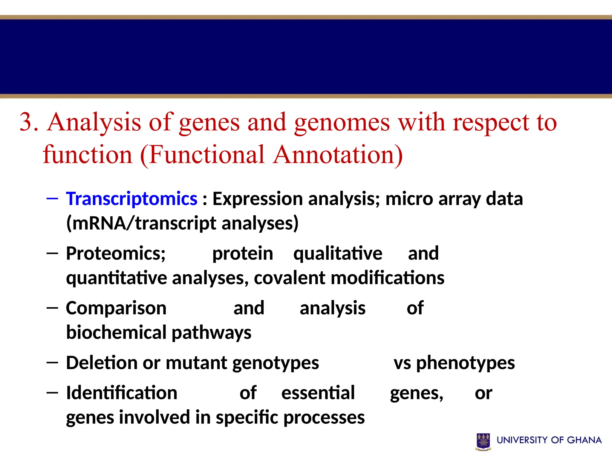 – Transcriptomics : Expression analysis; micro array data
(mRNA/transcript analyses)
– Proteomics; protein qualitative and
quantitative analyses, covalent modifications
– Comparison and analysis of
biochemical pathways
– Deletion or mutant genotypes vs phenotypes
– Identification of essential genes, or
genes involved in specific processes
3. Analysis of genes and genomes with respect to
function (Functional Annotation)
 
