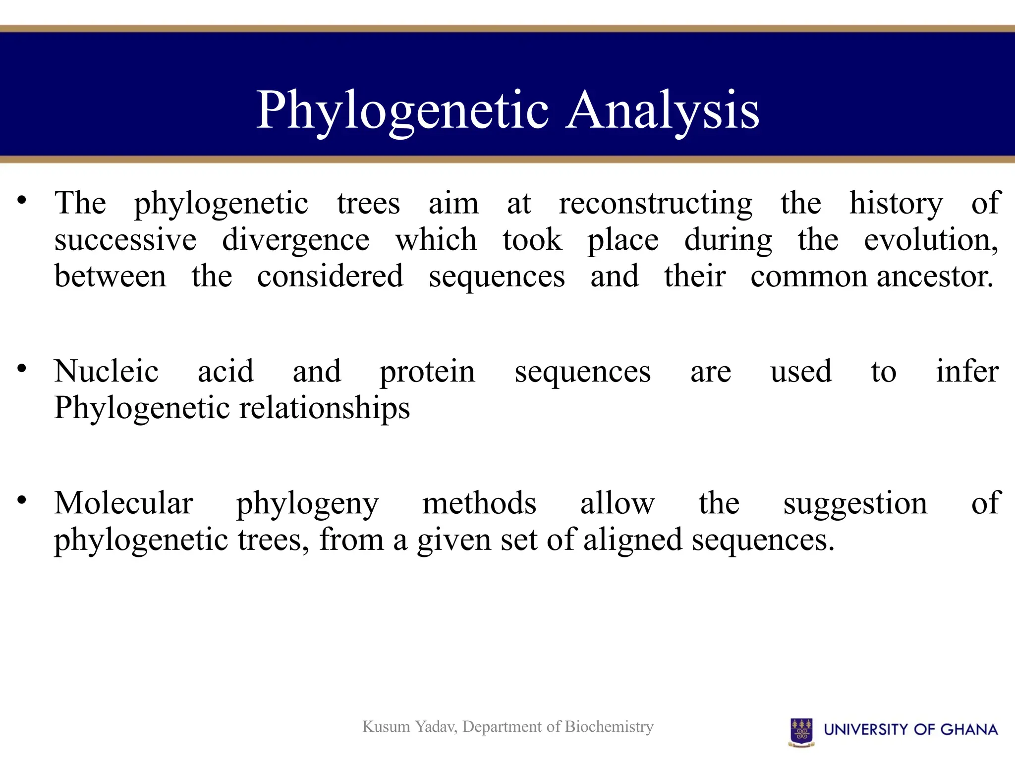 Kusum Yadav, Department of Biochemistry
• The phylogenetic trees aim at reconstructing the history of
successive divergence which took place during the evolution,
between the considered sequences and their common ancestor.
• Nucleic acid and protein sequences are used to infer
Phylogenetic relationships
• Molecular phylogeny methods allow the suggestion of
phylogenetic trees, from a given set of aligned sequences.
Phylogenetic Analysis
 