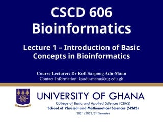 College of Basic and Applied Sciences (CBAS)
School of Physical and Mathematical Sciences (SPMS)
2021/2022/2nd
Semester
CSCD 606
Bioinformatics
Lecture 1 – Introduction of Basic
Concepts in Bioinformatics
Course Lecturer: Dr Kofi Sarpong Adu-Manu
Contact Information: ksadu-manu@ug.edu.gh
 