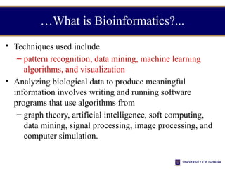 …What is Bioinformatics?...
• Techniques used include
– pattern recognition, data mining, machine learning
algorithms, and visualization
• Analyzing biological data to produce meaningful
information involves writing and running software
programs that use algorithms from
– graph theory, artificial intelligence, soft computing,
data mining, signal processing, image processing, and
computer simulation.
 