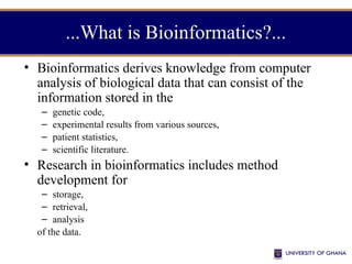 ...What is Bioinformatics?...
• Bioinformatics derives knowledge from computer
analysis of biological data that can consist of the
information stored in the
– genetic code,
– experimental results from various sources,
– patient statistics,
– scientific literature.
• Research in bioinformatics includes method
development for
– storage,
– retrieval,
– analysis
of the data.
 