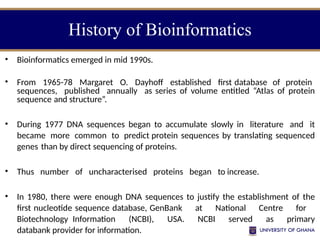 • Bioinformatics emerged in mid 1990s.
• From 1965-78 Margaret O. Dayhoff established first database of protein
sequences, published annually as series of volume entitled “Atlas of protein
sequence and structure”.
• During 1977 DNA sequences began to accumulate slowly in literature and it
became more common to predict protein sequences by translating sequenced
genes than by direct sequencing of proteins.
• Thus number of uncharacterised proteins began to increase.
• In 1980, there were enough DNA sequences to justify the establishment of the
first nucleotide sequence database, GenBank at National Centre for
Biotechnology Information (NCBI), USA. NCBI served as primary
databank provider for information.
History of Bioinformatics
 
