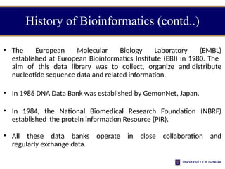 History of Bioinformatics (contd..)
• The European Molecular Biology Laboratory (EMBL)
established at European Bioinformatics Institute (EBI) in 1980. The
aim of this data library was to collect, organize and distribute
nucleotide sequence data and related information.
• In 1986 DNA Data Bank was established by GemonNet, Japan.
• In 1984, the National Biomedical Research Foundation (NBRF)
established the protein information Resource (PIR).
• All these data banks operate in close collaboration and
regularly exchange data.
 