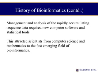 Management and analysis of the rapidly accumulating
sequence data required new computer software and
statistical tools.
This attracted scientists from computer science and
mathematics to the fast emerging field of
bioinformatics.
History of Bioinformatics (contd..)
 