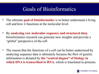 Goals of Bioinformatics
• The ultimate goal of bioinformatics is to better understand a living
cell and how it functions at the molecular level.
• By analyzing raw molecular sequence and structural data,
bioinformatics research can generate new insights and provide a
“global” perspective of the cell
• The reason that the functions of a cell can be better understood by
analyzing sequence data is ultimately because the flow of genetic
information is dictated by the “central dogma” of biology in
which DNA is transcribed to RNA, which is translated to proteins.
 