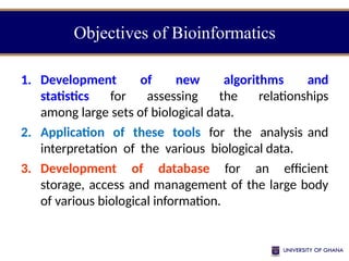 Objectives of Bioinformatics
1. Development of new algorithms and
statistics for assessing the relationships
among large sets of biological data.
2. Application of these tools for the analysis and
interpretation of the various biological data.
3. Development of database for an efficient
storage, access and management of the large body
of various biological information.
 