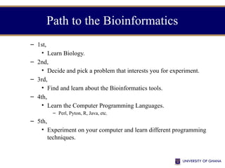 Path to the Bioinformatics
– 1st,
• Learn Biology.
– 2nd,
• Decide and pick a problem that interests you for experiment.
– 3rd,
• Find and learn about the Bioinformatics tools.
– 4th,
• Learn the Computer Programming Languages.
– Perl, Pyton, R, Java, etc.
– 5th,
• Experiment on your computer and learn different programming
techniques.
 