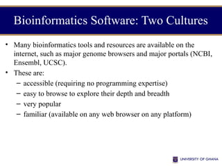 • Many bioinformatics tools and resources are available on the
internet, such as major genome browsers and major portals (NCBI,
Ensembl, UCSC).
• These are:
– accessible (requiring no programming expertise)
– easy to browse to explore their depth and breadth
– very popular
– familiar (available on any web browser on any platform)
Bioinformatics Software: Two Cultures
 