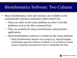 • Many bioinformatics tools and resources are available on the
command-line interface (sometimes abbreviated CLI).
– These are often on the Linux platform (or other Unix-like
platforms such as the Mac command line).
– They are essential for many bioinformatics and genomics
applications.
– Most bioinformatics software is written for the Linux platform.
• Many bioinformatics datasets are so large (e.g. high throughput
technologies generate millions to billions or even trillions of data
points) requiring command-line tools to manipulate the data.
Bioinformatics Software: Two Cultures
 