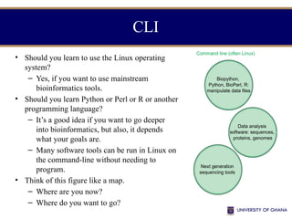 • Should you learn to use the Linux operating
system?
– Yes, if you want to use mainstream
bioinformatics tools.
• Should you learn Python or Perl or R or another
programming language?
– It’s a good idea if you want to go deeper
into bioinformatics, but also, it depends
what your goals are.
– Many software tools can be run in Linux on
the command-line without needing to
program.
• Think of this figure like a map.
– Where are you now?
– Where do you want to go?
CLI
Web-based or
graphical user interface (GUI)
Command line (often Linux)
Central resources
(NCBI,
EBI,)
Genome browsers
(UCSC, Ensembl)
Biopython,
Python, BioPerl, R:
manipulate data files
Next generation
sequencing tools
Data analysis
software: sequences,
proteins, genomes
GUI software
(Partek, MEGA,
RStudio,
BioMart,
IGV)
Galaxy
(web access
to NGS tools,
browser data)
 