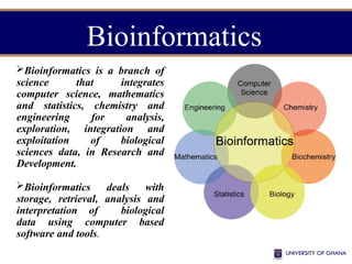 Bioinformatics is a branch of
science that integrates
computer science, mathematics
and statistics, chemistry and
engineering for analysis,
exploration, integration and
exploitation of biological
sciences data, in Research and
Development.
Bioinformatics deals with
storage, retrieval, analysis and
interpretation of biological
data using computer based
software and tools.
Bioinformatics
 