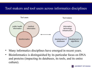 • Many informatics disciplines have emerged in recent years.
• Bioinformatics is distinguished by its particular focus on DNA
and proteins (impacting its databases, its tools, and its entire
culture).
Tool makers and tool users across informatics disciplines
 