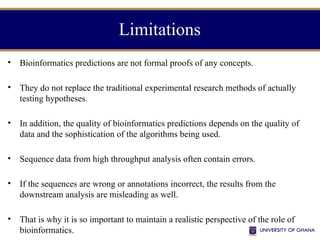 Limitations
• Bioinformatics predictions are not formal proofs of any concepts.
• They do not replace the traditional experimental research methods of actually
testing hypotheses.
• In addition, the quality of bioinformatics predictions depends on the quality of
data and the sophistication of the algorithms being used.
• Sequence data from high throughput analysis often contain errors.
• If the sequences are wrong or annotations incorrect, the results from the
downstream analysis are misleading as well.
• That is why it is so important to maintain a realistic perspective of the role of
bioinformatics.
 