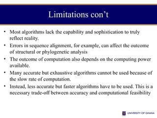 Limitations con’t
• Most algorithms lack the capability and sophistication to truly
reflect reality.
• Errors in sequence alignment, for example, can affect the outcome
of structural or phylogenetic analysis
• The outcome of computation also depends on the computing power
available.
• Many accurate but exhaustive algorithms cannot be used because of
the slow rate of computation.
• Instead, less accurate but faster algorithms have to be used. This is a
necessary trade-off between accuracy and computational feasibility
 