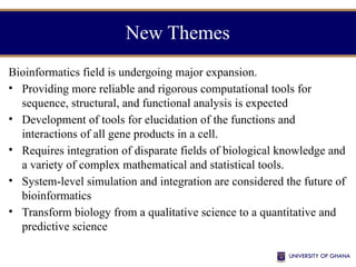 New Themes
Bioinformatics field is undergoing major expansion.
• Providing more reliable and rigorous computational tools for
sequence, structural, and functional analysis is expected
• Development of tools for elucidation of the functions and
interactions of all gene products in a cell.
• Requires integration of disparate fields of biological knowledge and
a variety of complex mathematical and statistical tools.
• System-level simulation and integration are considered the future of
bioinformatics
• Transform biology from a qualitative science to a quantitative and
predictive science
 