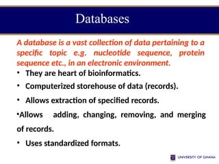 Databases
A database is a vast collection of data pertaining to a
specific topic e.g. nucleotide sequence, protein
sequence etc., in an electronic environment.
• They are heart of bioinformatics.
• Computerized storehouse of data (records).
• Allows extraction of specified records.
•Allows adding, changing, removing, and merging
of records.
• Uses standardized formats.
 