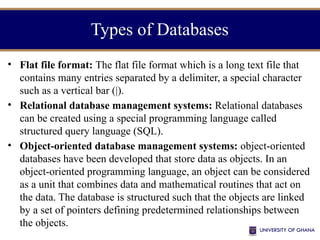 Types of Databases
• Flat file format: The flat file format which is a long text file that
contains many entries separated by a delimiter, a special character
such as a vertical bar (|).
• Relational database management systems: Relational databases
can be created using a special programming language called
structured query language (SQL).
• Object-oriented database management systems: object-oriented
databases have been developed that store data as objects. In an
object-oriented programming language, an object can be considered
as a unit that combines data and mathematical routines that act on
the data. The database is structured such that the objects are linked
by a set of pointers defining predetermined relationships between
the objects.
 