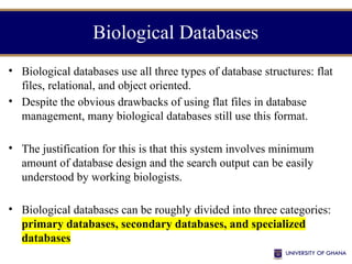 Biological Databases
• Biological databases use all three types of database structures: flat
files, relational, and object oriented.
• Despite the obvious drawbacks of using flat files in database
management, many biological databases still use this format.
• The justification for this is that this system involves minimum
amount of database design and the search output can be easily
understood by working biologists.
• Biological databases can be roughly divided into three categories:
primary databases, secondary databases, and specialized
databases
 