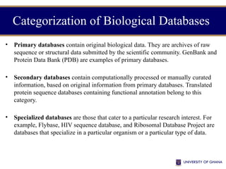 Categorization of Biological Databases
• Primary databases contain original biological data. They are archives of raw
sequence or structural data submitted by the scientific community. GenBank and
Protein Data Bank (PDB) are examples of primary databases.
• Secondary databases contain computationally processed or manually curated
information, based on original information from primary databases. Translated
protein sequence databases containing functional annotation belong to this
category.
• Specialized databases are those that cater to a particular research interest. For
example, Flybase, HIV sequence database, and Ribosomal Database Project are
databases that specialize in a particular organism or a particular type of data.
 