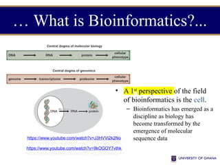 … What is Bioinformatics?...
https://www.youtube.com/watch?v=J3HVVi2k2No
https://www.youtube.com/watch?v=7Hk9jct2ozY
https://www.youtube.com/watch?v=9kOGOY7vthk
https://www.youtube.com/watch?v=gG7uCskUOrA
• A 1st
perspective of the field
of bioinformatics is the cell.
– Bioinformatics has emerged as a
discipline as biology has
become transformed by the
emergence of molecular
sequence data
 