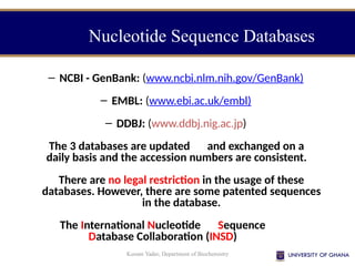 Kusum Yadav, Department of Biochemistry
Nucleotide Sequence Databases
– NCBI - GenBank: (www.ncbi.nlm.nih.gov/GenBank)
– EMBL: (www.ebi.ac.uk/embl)
– DDBJ: (www.ddbj.nig.ac.jp)
The 3 databases are updated and exchanged on a
daily basis and the accession numbers are consistent.
There are no legal restriction in the usage of these
databases. However, there are some patented sequences
in the database.
The International Nucleotide Sequence
Database Collaboration (INSD)
 