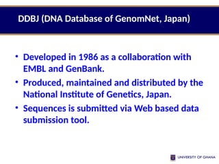 • Developed in 1986 as a collaboration with
EMBL and GenBank.
• Produced, maintained and distributed by the
National Institute of Genetics, Japan.
• Sequences is submitted via Web based data
submission tool.
DDBJ (DNA Database of GenomNet, Japan)
 