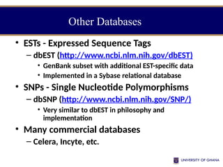 • ESTs - Expressed Sequence Tags
– dbEST (http://www.ncbi.nlm.nih.gov/dbEST)
• GenBank subset with additional EST-specific data
• Implemented in a Sybase relational database
• SNPs - Single Nucleotide Polymorphisms
– dbSNP (http://www.ncbi.nlm.nih.gov/SNP/)
• Very similar to dbEST in philosophy and
implementation
• Many commercial databases
– Celera, Incyte, etc.
Other Databases
 