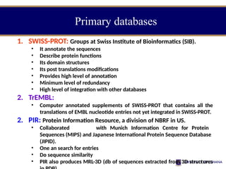 Primary databases
1. SWISS-PROT: Groups at Swiss Institute of Bioinformatics (SIB).
• It annotate the sequences
• Describe protein functions
• Its domain structures
• Its post translations modifications
• Provides high level of annotation
• Minimum level of redundancy
• High level of integration with other databases
2. TrEMBL:
• Computer annotated supplements of SWISS-PROT that contains all the
translations of EMBL nucleotide entries not yet integrated in SWISS-PROT.
2. PIR: Protein Information Resource, a division of NBRF in US.
• Collaborated with Munich Information Centre for Protein
Sequences (MIPS) and Japanese International Protein Sequence Database
(JIPID).
• One an search for entries
• Do sequence similarity
• PIR also produces MRL-3D (db of sequences extracted from 3D structures
 
