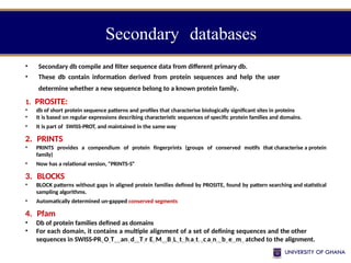 Secondary databases
• Secondary db compile and filter sequence data from different primary db.
• These db contain information derived from protein sequences and help the user
determine whether a new sequence belong to a known protein family.
1. PROSITE:
• db of short protein sequence patterns and profiles that characterise biologically significant sites in proteins
• It is based on regular expressions describing characteristic sequences of specific protein families and domains.
• It is part of SWISS-PROT, and maintained in the same way
2. PRINTS
• PRINTS provides a compendium of protein fingerprints (groups of conserved motifs that characterise a protein
family)
• Now has a relational version, "PRINTS-S“
3. BLOCKS
• BLOCK patterns without gaps in aligned protein families defined by PROSITE, found by pattern searching and statistical
sampling algorithms.
• Automatically determined un-gapped conserved segments
4. Pfam
• Db of protein families defined as domains
• For each domain, it contains a multiple alignment of a set of defining sequences and the other
sequences in SWISS-PRKOuTsumanYdadaTvr, EDMepaBrtLmtenhtaotf Bciaonchebmeistmry atched to the alignment.
 