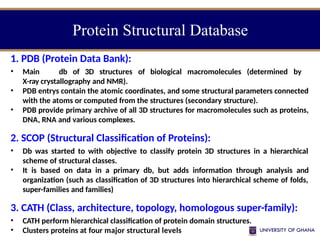 Protein Structural Database
1. PDB (Protein Data Bank):
• Main db of 3D structures of biological macromolecules (determined by
X-ray crystallography and NMR).
• PDB entrys contain the atomic coordinates, and some structural parameters connected
with the atoms or computed from the structures (secondary structure).
• PDB provide primary archive of all 3D structures for macromolecules such as proteins,
DNA, RNA and various complexes.
2. SCOP (Structural Classification of Proteins):
• Db was started to with objective to classify protein 3D structures in a hierarchical
scheme of structural classes.
• It is based on data in a primary db, but adds information through analysis and
organization (such as classification of 3D structures into hierarchical scheme of folds,
super-families and families)
3. CATH (Class, architecture, topology, homologous super-family):
• CATH perform hierarchical classification of protein domain structures.
• Clusters proteins at four major structural levels
 